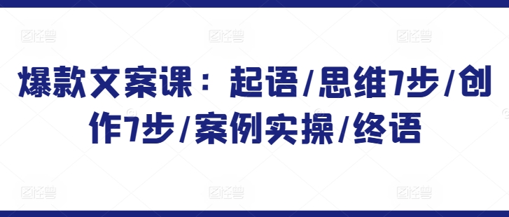 （7934期）爆款文案课：起语/思维7步/创作7步/案例实操/终语