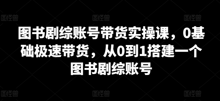 （8005期）图书剧综账号带货实操课，0基础极速带货，从0到1搭建一个图书剧综账号