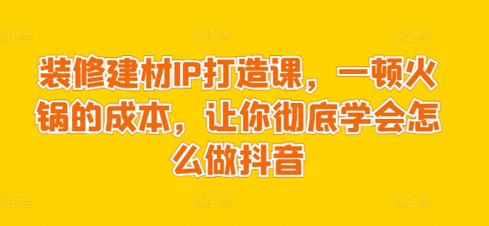 （8006期）装修建材IP打造课，一顿火锅的成本，让你彻底学会怎么做抖音