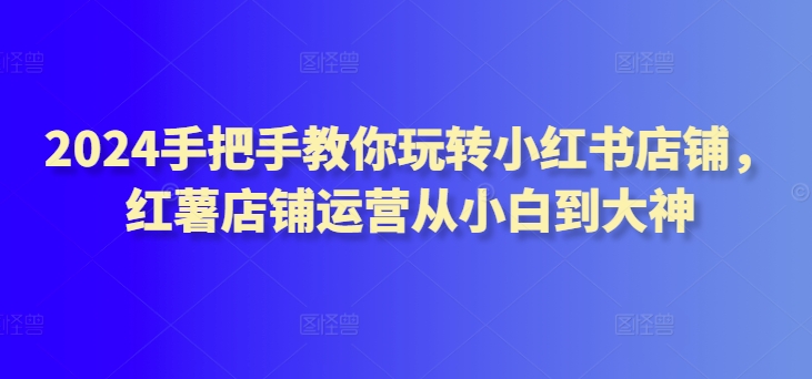 （8041期）2024手把手教你玩转小红书店铺，红薯店铺运营从小白到大神