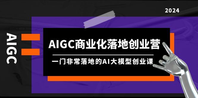 （8100期）AIGC-商业化落地创业营，一门非常落地的AI大模型创业课