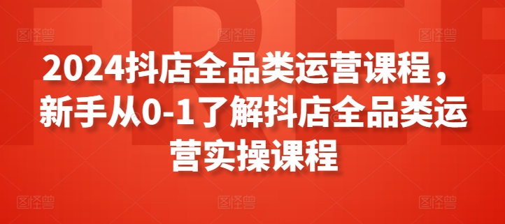 （8141期）2024抖店全品类运营课程，新手从0-1了解抖店全品类运营实操课程