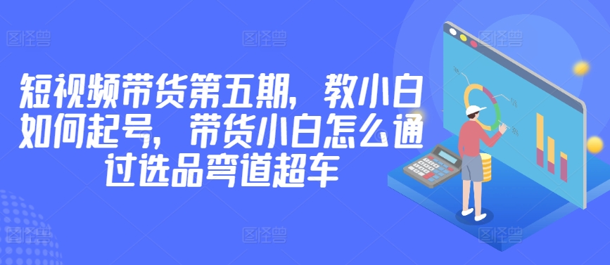 （8143期）价值2980短视频带货第五期，教小白如何起号，带货小白怎么通过选品弯道超车