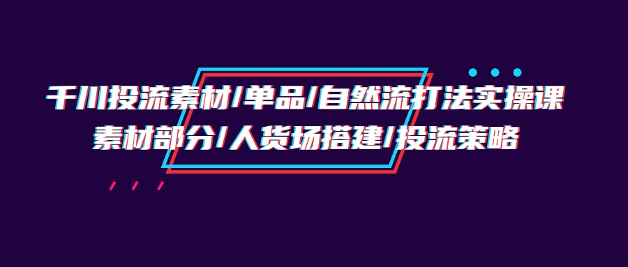 （8193期）千川投流素材/单品/自然流打法实操培训班，素材部分/人货场搭建/投流策略