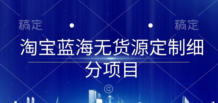 （8235期）淘宝蓝海无货源定制细分项目，从0到起店实操全流程