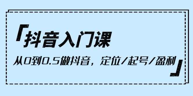 （8309期）抖音入门课，从0到0.5做抖音，定位/起号/盈利