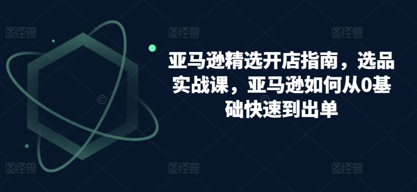 （8405期）亚马逊精选开店指南，选品实战课，亚马逊如何从0基础快速到出单