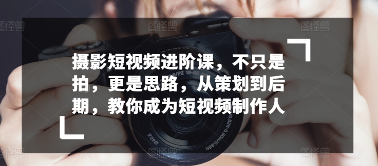 （8426期）摄影短视频进阶课，不只是拍，更是思路，从策划到后期，教你成为短视频制作人