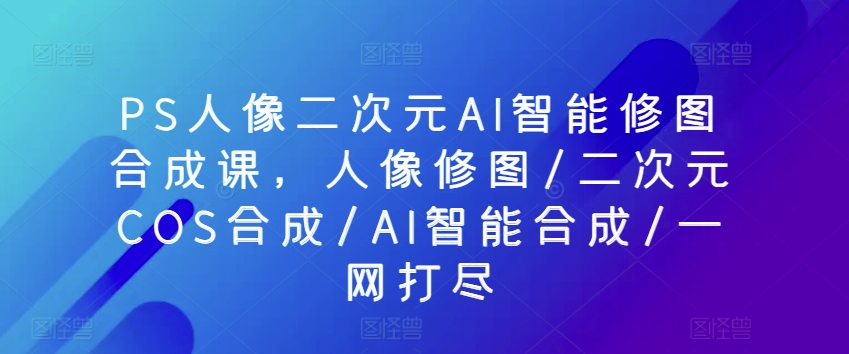 （8467期）PS人像二次元AI智能修图合成课，人像修图/二次元COS合成/AI智能合成/一网打尽