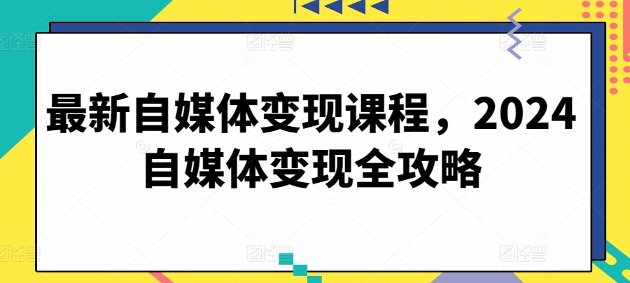 （8496期）最新自媒体变现课程，2024自媒体变现全攻略