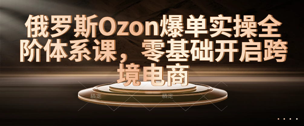 （8619期）俄罗斯Ozon爆单实操全阶体系课，零基础开启跨境电商 电商运营 第1张