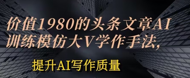 （8822期）头条文章AI投喂训练模仿大v写作手法，价值1980，提升AI写作质量