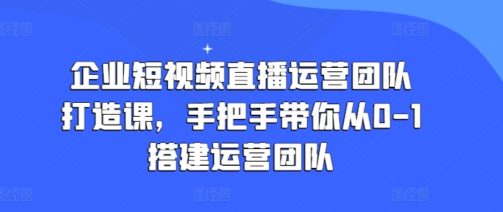 （9106期）企业短视频直播运营团队打造课，手把手带你从0-1搭建运营团队