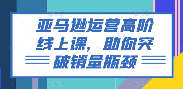 （9126期）亚马逊运营高阶线上课，助你突破销量瓶颈