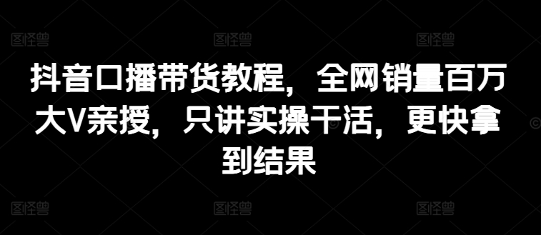 （9179期）抖音口播带货教程，全网销量百万大V亲授，只讲实操干活