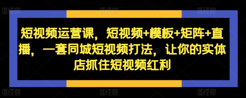 （31320期）短视频运营课，短视频+模板+矩阵+直播，一套同城短视频打法，让你的实体店抓住短视频红利