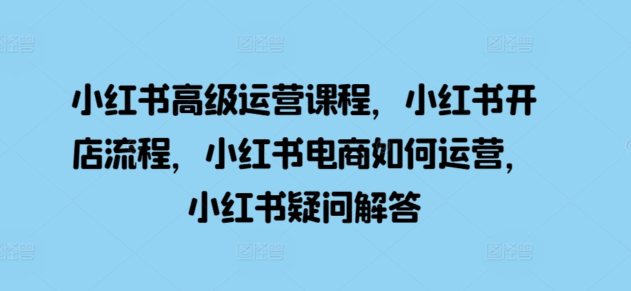（10416期）小红书高级运营课程，小红书开店流程，小红书电商如何运营，小红书疑问解答