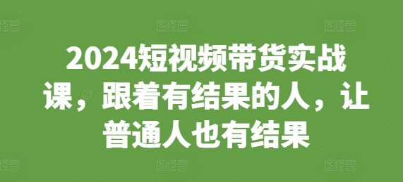 （10493期）2024短视频带货实战课，跟着有结果的人，让普通人也有结果