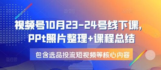 （10591期）视频号10月23-24号线下课，PPt照片整理+课程总结，包含选品投流短视频等核心内容