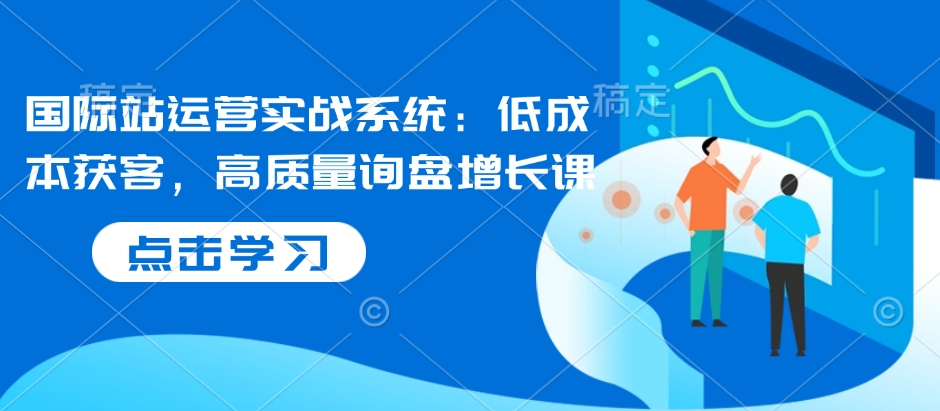 （10706期）国际站运营实战系统：低成本获客，高质量询盘增长课