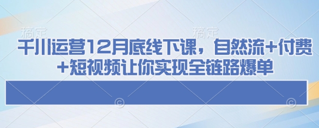 （10764期）千川运营12月底线下课，自然流+付费+短视频让你实现全链路爆单