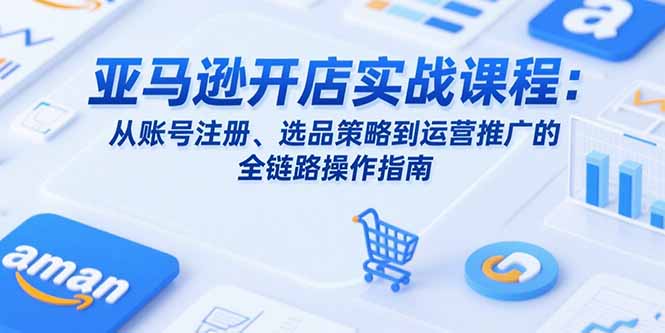 （10802期）亚马逊开店实战课程：从账号注册、选品策略到运营推广的全链路操作指南