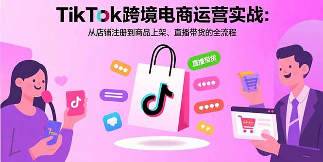 （11013期）TikTok跨境电商运营实战：从店铺注册到商品上架、直播带货的全流程